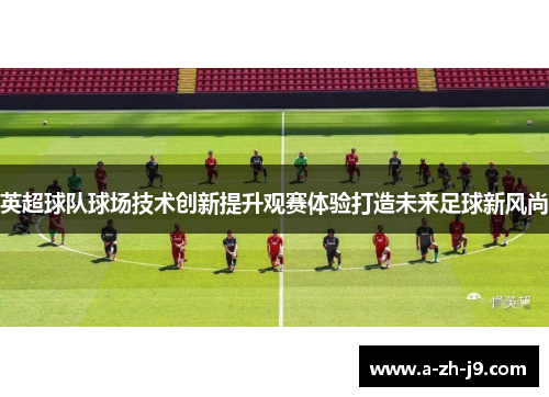 英超球队球场技术创新提升观赛体验打造未来足球新风尚 英超球队球场技术创新提升观赛体验打造未来足球新风尚