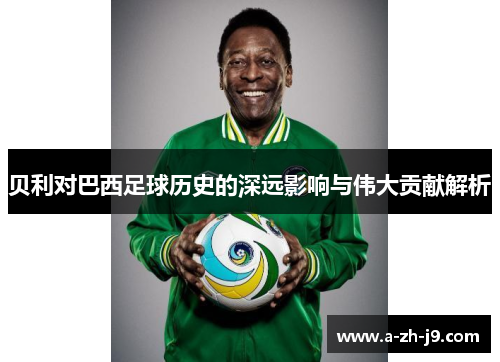 贝利对巴西足球历史的深远影响与伟大贡献解析 贝利对巴西足球历史的深远影响与伟大贡献解析