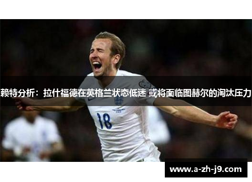 赖特分析：拉什福德在英格兰状态低迷 或将面临图赫尔的淘汰压力