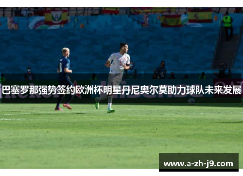 巴塞罗那强势签约欧洲杯明星丹尼奥尔莫助力球队未来发展 巴塞罗那强势签约欧洲杯明星丹尼奥尔莫助力球队未来发展