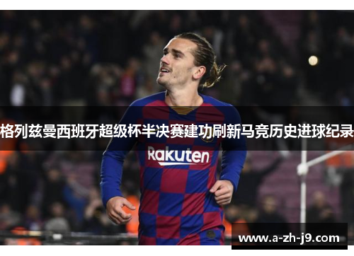 格列兹曼西班牙超级杯半决赛建功刷新马竞历史进球纪录 格列兹曼西班牙超级杯半决赛建功刷新马竞历史进球纪录