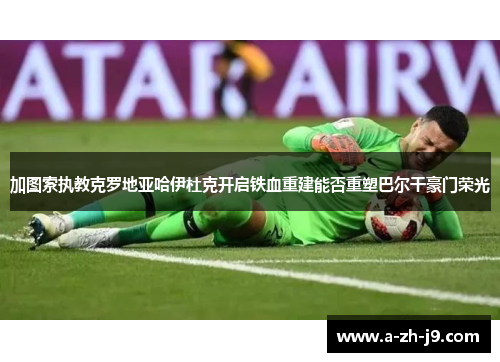 加图索执教克罗地亚哈伊杜克开启铁血重建能否重塑巴尔干豪门荣光