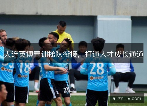 大连英博青训梯队衔接,打通人才成长通道 大连英博青训梯队衔接,打通人才成长通道